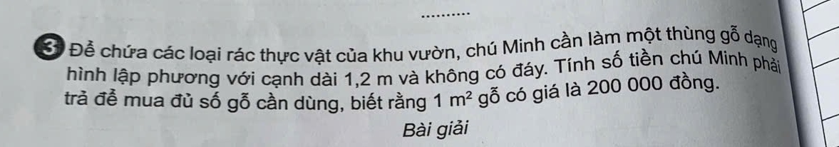 Để chứa các loại rác thực vật của khu vườn, chú Minh cần làm một thùng gỗ dạng 
hình lập phương với cạnh dài 1, 2 m và không có đáy. Tính số tiền chú Minh phải 
trả để mua đủ số gỗ cần dùng, biết rằng 1m^2 gỗ có giá là 200 000 đồng. 
Bài giải