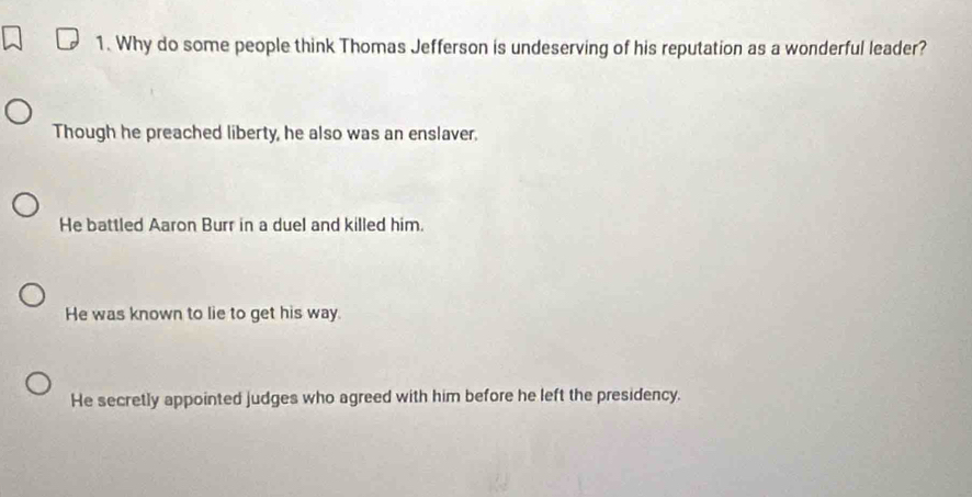 Why do some people think Thomas Jefferson is undeserving of his reputation as a wonderful leader?
Though he preached liberty, he also was an enslaver.
He battled Aaron Burr in a duel and killed him.
He was known to lie to get his way.
He secretly appointed judges who agreed with him before he left the presidency.