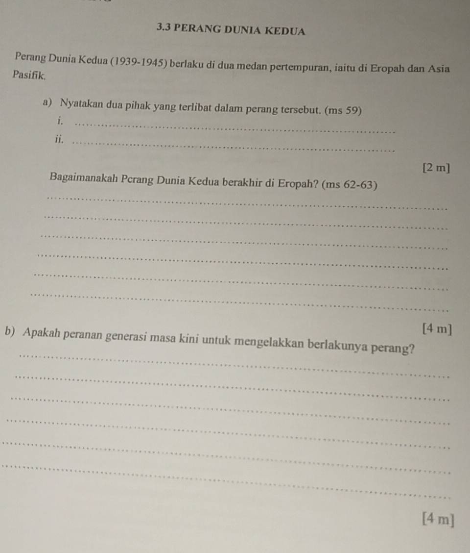 3.3 PERANG DUNIA KEDUA 
Perang Dunia Kedua (1939-1945) berlaku di dua medan pertempuran, iaitu di Eropah dan Asia 
Pasifik. 
a) Nyatakan dua pihak yang terlibat dalam perang tersebut. (ms 59) 
i._ 
ii._ 
[2 m] 
_ 
Bagaimanakah Pcrang Dunia Kedua berakhir di Eropah? (ms 62-63) 
_ 
_ 
_ 
_ 
_ 
[4 m] 
_ 
b) Apakah peranan generasi masa kini untuk mengelakkan berlakunya perang? 
_ 
_ 
_ 
_ 
_ 
[4 m]