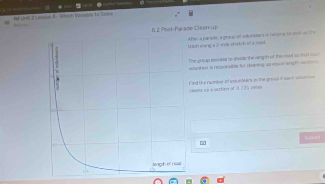 The La if G 
Cg t mo 
IM Unit 2 Lesson 8 - Which Variable to Solve 
8.2 Post-Parade Clean-up 
fter a parade, a group of volunteers is helping to pick up the 
rash along a 2-mile stretch of a road. 
he group decides to divide the length of the road so that each 
olunteer is responsible for cleaning up equal-length sections 
Find the number of volunteers in the group if each volunteer 
cleans up a section of () 125 miles
Submit