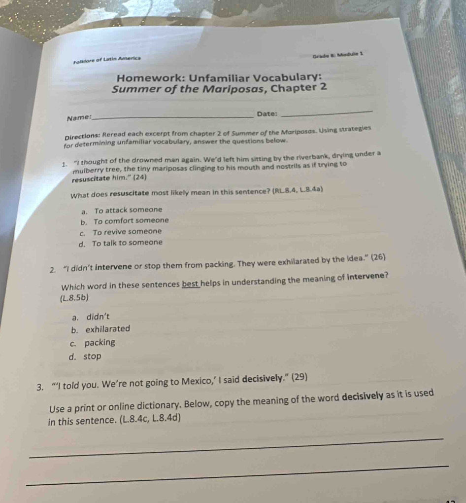 Grade 8: Module 1
Folklore of Latin America
Homework: Unfamiliar Vocabulary:
Summer of the Mariposas, Chapter 2
Name:
_Date:
_
Directions: Reread each excerpt from chapter 2 of Summer of the Mariposas. Using strategies
for determining unfamiliar vocabulary, answer the questions below.
1. “I thought of the drowned man again. We'd left him sitting by the riverbank, drying under a
mulberry tree, the tiny mariposas clinging to his mouth and nostrils as if trying to
resuscitate him.” (24)
What does resuscitate most likely mean in this sentence? (RL.8.4, L.8.4a)
a. To attack someone
b. To comfort someone
c. To revive someone
d. To talk to someone
2. “I didn’t intervene or stop them from packing. They were exhilarated by the idea.” (26)
Which word in these sentences best helps in understanding the meaning of intervene?
(L.8.5b)
a. didn't
b. exhilarated
c. packing
d. stop
3. “‘I told you. We’re not going to Mexico,’ I said decisively.” (29)
Use a print or online dictionary. Below, copy the meaning of the word decisively as it is used
in this sentence. (L.8.4c, L.8.4d)
_
_