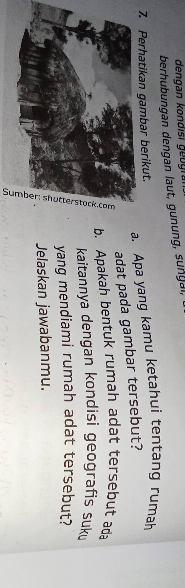 dengan kondisi geogra 
berhubungan dengan laut, gunung, sunga' 
. Apa yang kamu ketahui tentang rumah 
7. Perhatikan gambar berikut. 
adat pada gambar tersebut? 
Apakah bentuk rumah adat tersebut ada 
kaitannya dengan kondisi geografis suku 
yang mendiami rumah adat tersebut? 
Jelaskan jawabanmu.