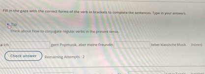 Fill in the gaps with the correct forms of the verb in brackets to complete the sentences. Type in your answers. 
Ti p 
Think about how to conjugate regular verbs in the present tense 
a lch gern Popmusik, aber meine Freundin lieber klassische Musik. (hören) 
Check answer Remaining Attempts : 2