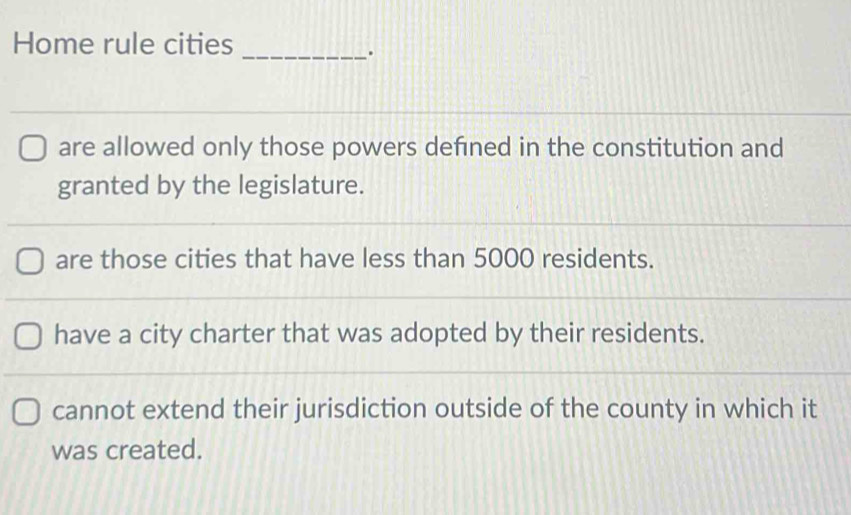 Home rule cities
_.
are allowed only those powers defned in the constitution and
granted by the legislature.
are those cities that have less than 5000 residents.
have a city charter that was adopted by their residents.
cannot extend their jurisdiction outside of the county in which it
was created.