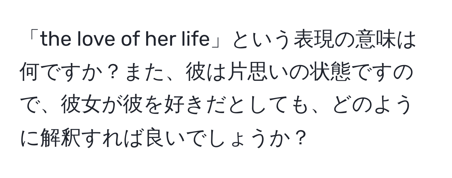 「the love of her life」という表現の意味は何ですか？また、彼は片思いの状態ですので、彼女が彼を好きだとしても、どのように解釈すれば良いでしょうか？