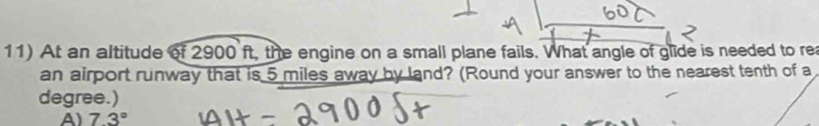 At an altitude of 2900 ft, the engine on a small plane fails. What angle of glide is needed to rea
an airport runway that is 5 miles away by land? (Round your answer to the nearest tenth of a
degree.)
A) 7.3°