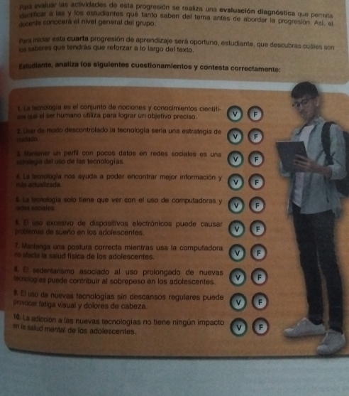 Para avaluar las actividades de esta progresión se realiza una evaluación diagnóstica que permita
dentificar a las y los estudiantes qué tanto saben del tema antes de abordar la progresión. Así, el
docente conocerá el nivel general del grupo.
Para iniciar esta cuarta progresión de aprendizaje será oportuno, estudiante, que descubras cuáles son
los saberes que tendrás que reforzar a lo largo del texto.
Estudiante, analiza los siguientes cuestionamientos y contesta correctamente:
t. La lecnología es el conjunto de nociones y conocimientos cientifi-
cs que el ser humano utiliza para lograr un objetivo preciso. v F
2. Usar de modo descontrolado la tecnología sería una estrategía de
cudado. v F
s Mantener un perfil con pocos datos en redes sociales es una
estrolegía del uso de las tecnologías v F
# La tecnología nos ayuda a poder encontrar mejor información y v F
m ás actualizada
5. La tecnología solo tiene que ver con el uso de computadoras y v F
rdes sociales
6. El uso excesivo de dispositivos electrônicos puede causar v F
problemas de sueño en los adolescentes.
7. Mantenga una postura correcta mientras usa la computadora v F
no afecta la saiud física de los adolescentes.
I. El sedentarismo asociado al uso prolongado de nuevas
tecnologias puede contribuir al sobrepeso en los adolescentes. v F
9. El uso de nuevas tecnologías sin descansos regulares puede v F
provocar fatiga visual y dolores de cabeza.
10. La adicción a las nuevas tecnologías no tiene ningún impacto F
en la saiud mental de los adolescentes.