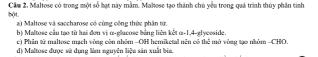 Maltose có trong một số hạt này mầm. Maltose tạo thành chủ yếu trong quá trình thủy phân tinh
bột.
a) Maltose và saccharose có cùng công thức phân tử.
b) Maltose cấu tạo từ hai đơn vị α-glucose bằng liên kết α -1, 4 -glycoside.
c) Phân tử maltose mạch vòng còn nhóm -OH hemiketal nên có thể mở vòng tạo nhóm -CHO.
d) Maltose được sử dụng làm nguyên liệu sản xuất bia.