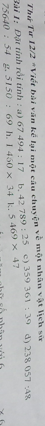 Thứ Tư 12/2 *Viết bài văn kể lại một câu chuyện về một nhân vật lịch sử 
Bài 1: Đặt tính rồi tính : a) 67494:17 b, 42789:25 c) 359361:39 d) 2.38057:48
75640:54 g, 51 50 ： (- 9 l_2 1460* 34 □  5469* 4 7 
× 6