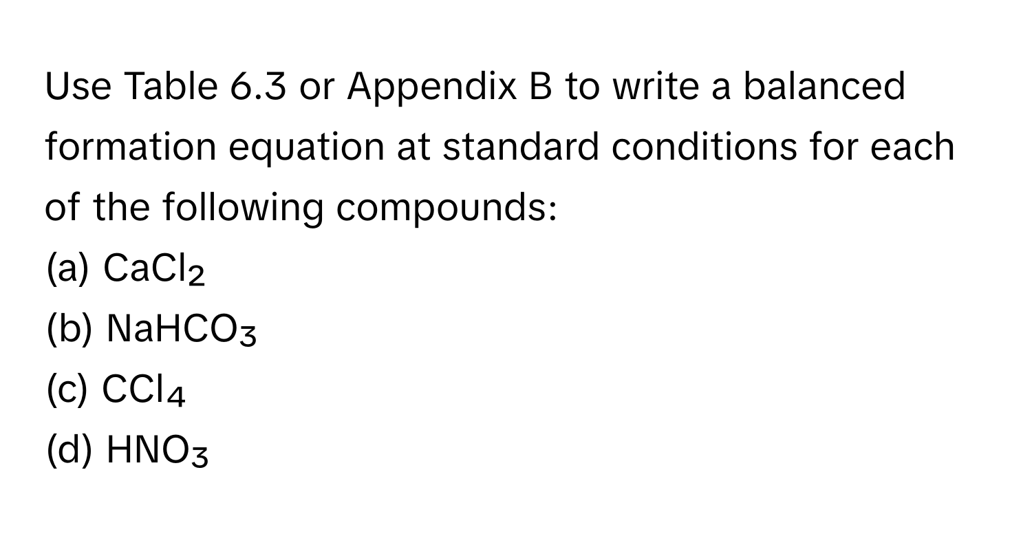 Use Table 6.3 or Appendix B to write a balanced formation equation at standard conditions for each of the following compounds:
(a) CaCl₂
(b) NaHCO₃
(c) CCl₄
(d) HNO₃