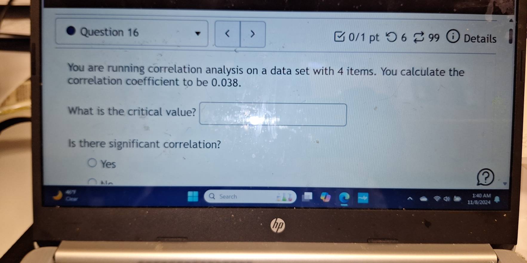 < > Details
□ 0/1pt つ 6 ? 99 ⓘ
You are running correlation analysis on a data set with 4 items. You calculate the
correlation coefficient to be 0.038.
What is the critical value?
Is there significant correlation?
Yes
Mn
Search 1:40 AM
11/8/2024