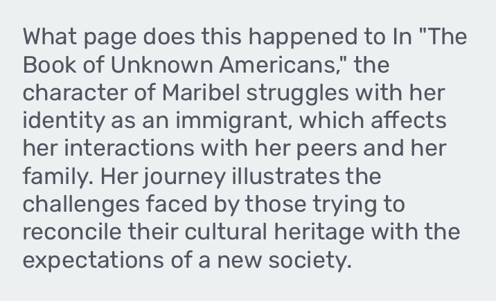 What page does this happened to In "The 
Book of Unknown Americans," the 
character of Maribel struggles with her 
identity as an immigrant, which affects 
her interactions with her peers and her 
family. Her journey illustrates the 
challenges faced by those trying to 
reconcile their cultural heritage with the 
expectations of a new society.