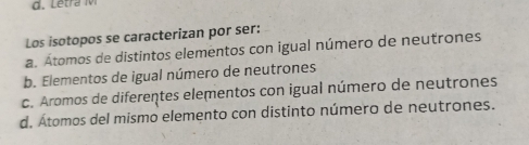 Los isotopos se caracterizan por ser:
a. Átomos de distintos elementos con igual número de neutrones
b. Elementos de igual número de neutrones
c. Aromos de diferentes elementos con igual número de neutrones
d. Átomos del mismo elemento con distinto número de neutrones.