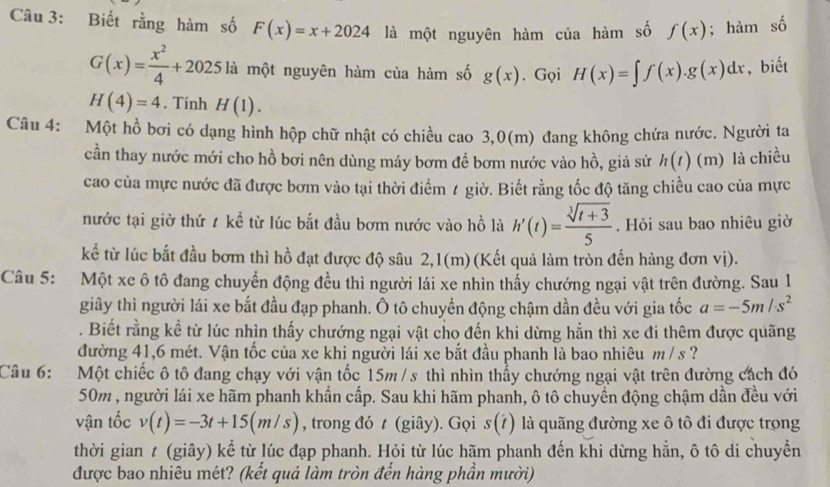 Biết rằng hàm số F(x)=x+2024 là một nguyên hàm của hàm số f(x); hàm A
G(x)= x^2/4 +2025la là một nguyên hàm của hàm số g(x). Gọi H(x)=∈t f(x).g(x)dx , biết
H(4)=4. Tính H(1).
Câu 4: Một hồ bơi có dạng hình hộp chữ nhật có chiều cao 3,0(m) đang không chứa nước. Người ta
cần thay nước mới cho hồ bơi nên dùng máy bơm đề bơm nước vào hồ, giả sử h(t) (m) là chiều
cao của mực nước đã được bơm vào tại thời điểm t giờ. Biết rằng tốc độ tăng chiều cao của mực
nước tại giờ thứ 1 kể từ lúc bắt đầu bơm nước vào hồ là h'(t)= (sqrt[3](t+3))/5 . Hỏi sau bao nhiêu giờ
kể từ lúc bắt đầu bơm thì hồ đạt được độ sâu 2,1(m)(Kết quả làm tròn đến hàng đơn vị).
Câu 5: Một xe ô tô đang chuyển động đều thì người lái xe nhìn thấy chướng ngại vật trên đường. Sau 1
giây thì người lái xe bắt đầu đạp phanh. Ô tô chuyền động chậm dần đều với gia tốc a=-5m/s^2. Biết rằng kể từ lúc nhìn thấy chướng ngại vật cho đến khi dừng hẳn thì xe đi thêm được quãng
đường 41,6 mét. Vận tốc của xe khi người lái xe bắt đầu phanh là bao nhiêu m / s ?
Câu 6: Một chiếc ô tô đang chạy với vận tốc 15m / s thì nhìn thấy chướng ngại vật trên đường cách đó
50m , người lái xe hãm phanh khẩn cấp. Sau khi hãm phanh, ô tô chuyển động chậm dần đều với
vận tốc v(t)=-3t+15(m/s) , trong đó t (giây). Gọi s(i) là quãng đường xe ô tô đi được trọng
thời gian t (giây) kể từ lúc đạp phanh. Hỏi từ lúc hãm phanh đến khi dừng hẳn, ô tô di chuyển
được bao nhiêu mét? (kết quả làm tròn đến hàng phần mười)