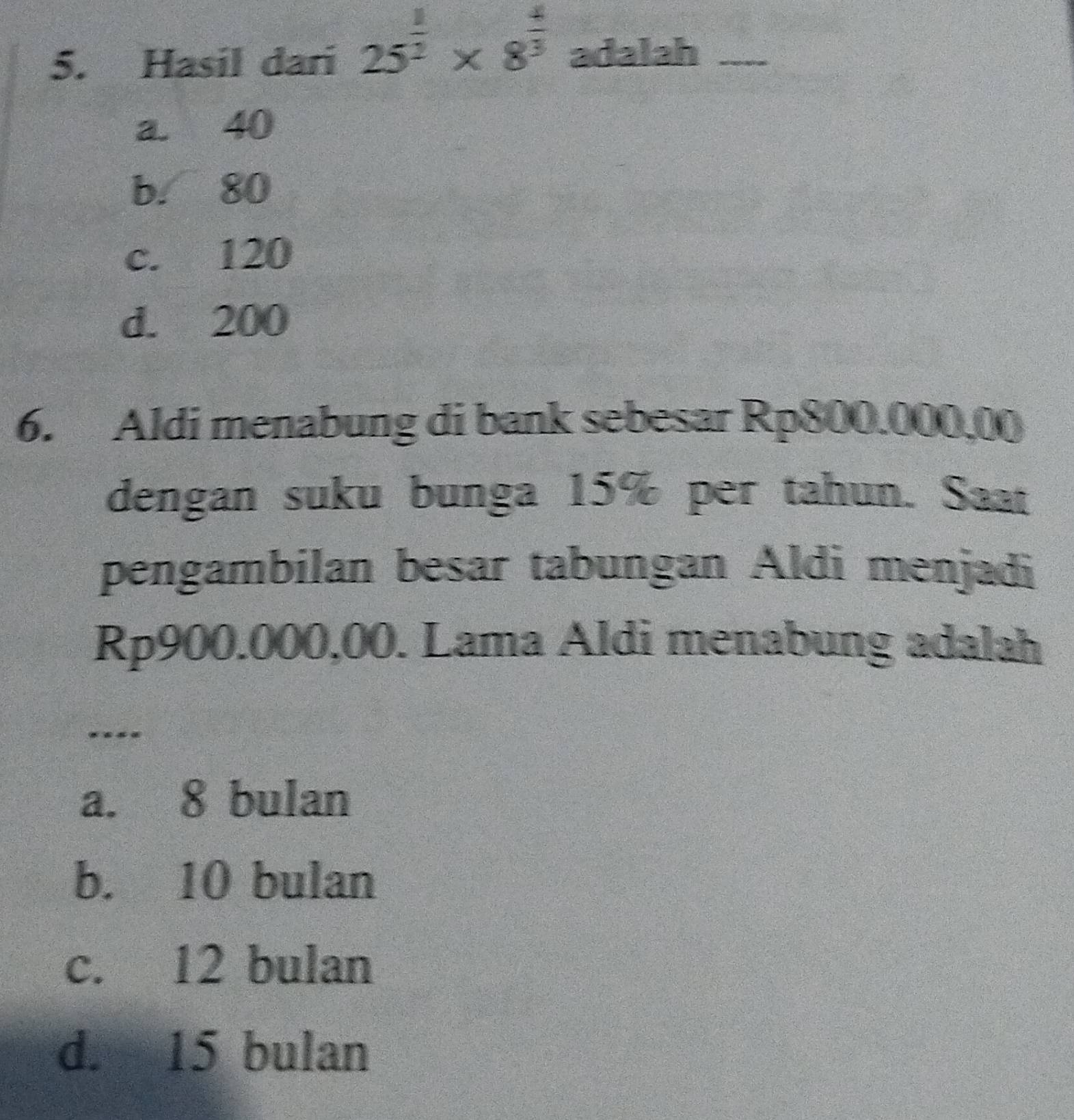 Hasil dari 25^(frac 1)2* 8^(frac 4)3 adalah_
a. 40
b. 80
c. 120
d. 200
6. Aldi menabung di bank sebesar Rp800.000,00
dengan suku bunga 15% per tahun. Saat
pengambilan besar tabungan Aldi menjadi
Rp900.000,00. Lama Aldi menabung adalah
_
* *
a. 8 bulan
b. 10 bulan
c. 12 bulan
d. 15 bulan