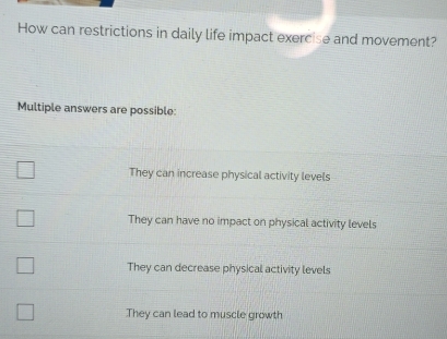 How can restrictions in daily life impact exercise and movement?
Multiple answers are possible:
They can increase physical activity levels
They can have no impact on physical activity levels
They can decrease physical activity levels
They can lead to muscle growth