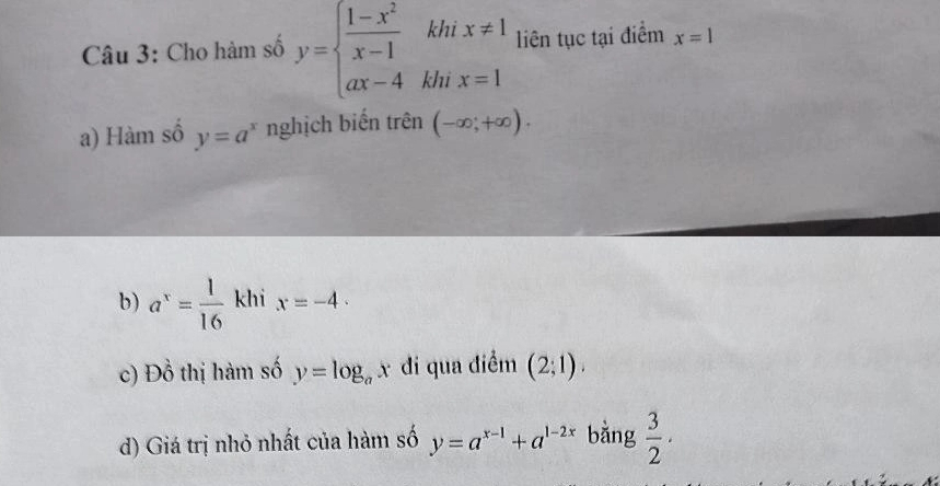 Cho hàm số y=beginarrayl  (1-x^2)/x-1 kh ax-4khendarray. hix=1 liên tục tại điểm x=1
a) Hàm số y=a^x nghịch biến trên (-∈fty ;+∈fty ). 
b) a^x= 1/16  khi x=-4. 
c) Đồ thị hàm số y=log _ax đi qua điểm (2;1). 
d) Giá trị nhỏ nhất của hàm số y=a^(x-1)+a^(1-2x) bằng  3/2 .