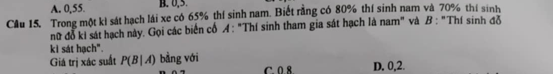 A. 0, 55. B. 0, 5.
Câu 15. Trong một kì sát hạch lái xe có 65% thí sinh nam. Biết rằng có 80% thí sinh nam và 70% thí sinh
nữ đỗ kì sát hạch này. Gọi các biến cố A: "Thí sinh tham gia sát hạch là nam" và B : "Thí sinh đỗ
kì sát hạch".
Giá trị xác suất P(B|A) bằng với
C. 0.8. D. 0,2.