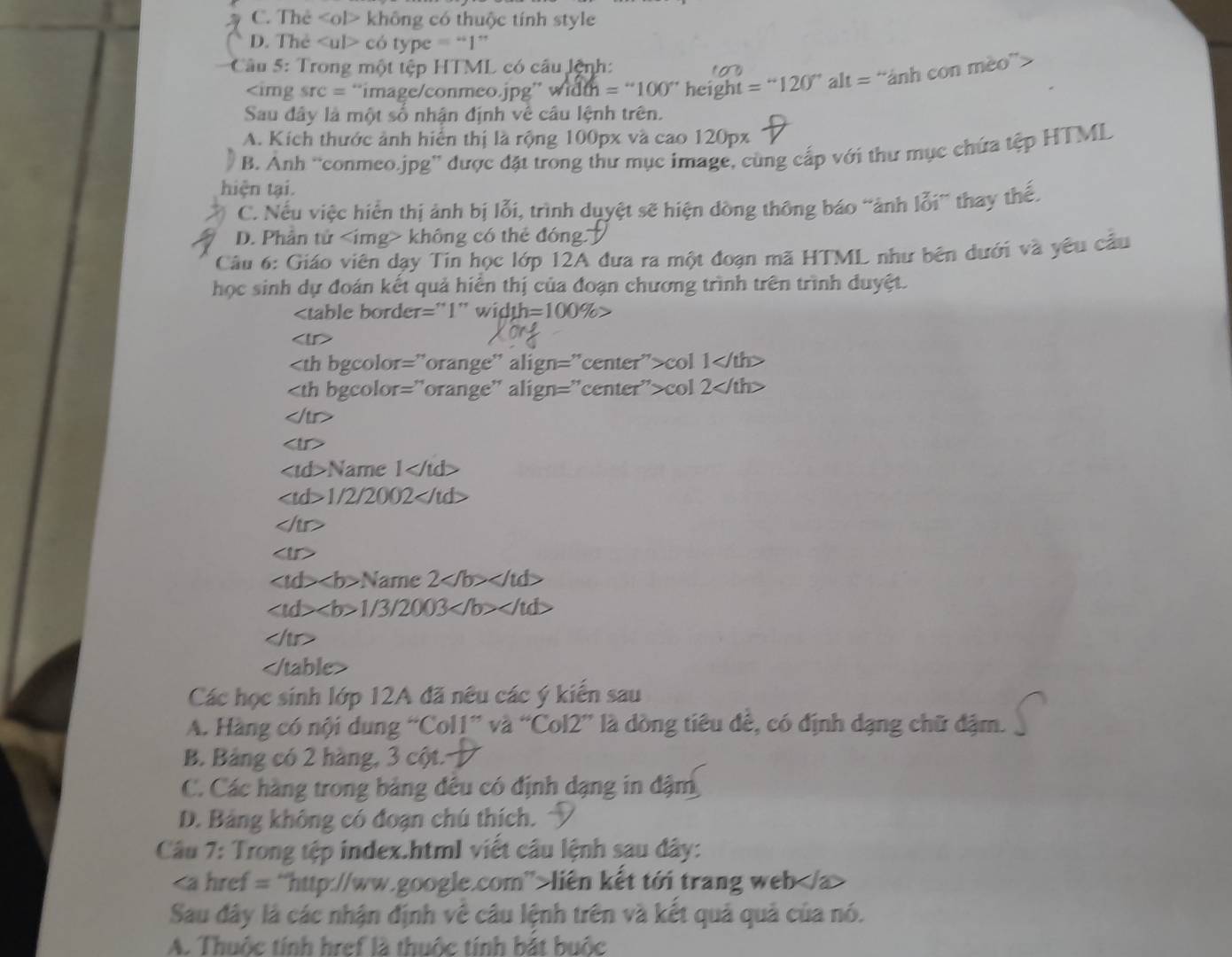 C. Thẻ không có thuộc tính style
D. The có type = “1”
Câu 5: Trong một tệp HTML có câu lệnh:
1o

src= “imageconmeo.jpg” w i h=''100'' height =''120''alt= “ảnh con mèo”>
Sau đây là một số nhận định về câu lệnh trên.
A. Kích thước ảnh hiển thị là rộng 100px và cao 120px
B. Anh “conmeo.jpg” được đặt trong thư mục image, cùng cấp với thư mục chứa tệp HTML
hiện tại.
C. Nếu việc hiển thị ảnh bị lỗi, trình duyệt sẽ hiện dòng thông báo “ảnh lỗi” thay thế.
D. Phần tử không có thẻ đóng 
Câu 6: Giáo viên dạy Tin học lớp 12A đưa ra một đoạn mã HTML như bên dưới và yêu cầu
học sinh dự đoán kết quả hiển thị của đoạn chương trình trên trình duyệt.

=100% >

1
col 1
col 2

Name ∠ /td
∠ tal20 200 2

Name 2
b>1/3/2003

Các học sinh lớp 12A đã nêu các ý kiến sau
A. Hàng có nội dung “Col1” và “Col2” là dòng tiêu đê, có định dạng chữ đậm.
B. Bảng có 2 hàng, 3 cột.
C. Các hàng trong bảng đêu có định dạng in đậm
D. Bảng không có đoạn chú thích. 
Câu 7: Trong tệp index.html viết câu lệnh sau dây:
liên kết tới trang web
Sau đây là các nhận định về câu lệnh trên và kết quả quả của nó.
A. Thuộc tính href là thuộc tính bắt buộc