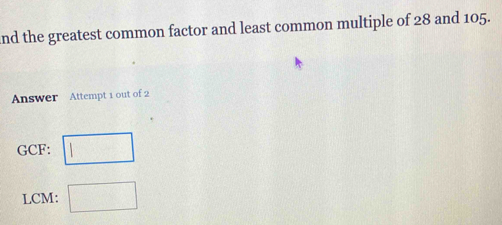 and the greatest common factor and least common multiple of 28 and 105. 
Answer Attempt 1 out of 2 
GCF: □ 
LCM: □