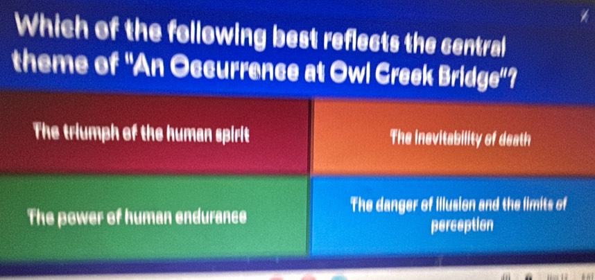 Which of the following best reflects the central
theme of "An Occurrence at Owl Creek Brid (16° I
The triumph of the human spirit The insvitability of death
The danger of illusion and the limits of
The power of human endurance
perception