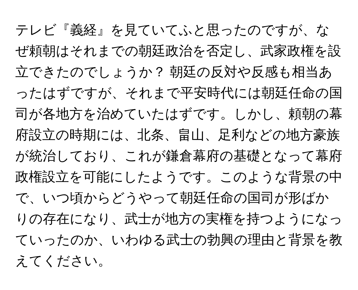 テレビ『義経』を見ていてふと思ったのですが、なぜ頼朝はそれまでの朝廷政治を否定し、武家政権を設立できたのでしょうか？ 朝廷の反対や反感も相当あったはずですが、それまで平安時代には朝廷任命の国司が各地方を治めていたはずです。しかし、頼朝の幕府設立の時期には、北条、畠山、足利などの地方豪族が統治しており、これが鎌倉幕府の基礎となって幕府政権設立を可能にしたようです。このような背景の中で、いつ頃からどうやって朝廷任命の国司が形ばかりの存在になり、武士が地方の実権を持つようになっていったのか、いわゆる武士の勃興の理由と背景を教えてください。