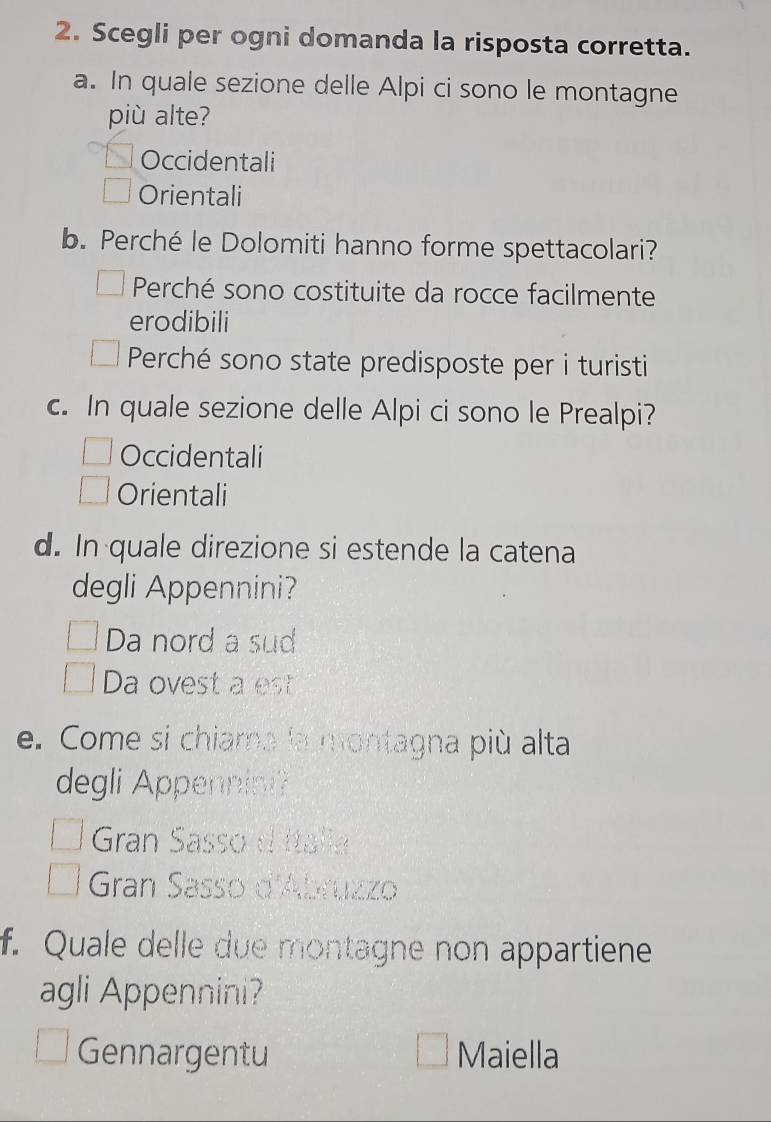 Scegli per ogni domanda la risposta corretta.
a. In quale sezione delle Alpi ci sono le montagne
più alte?
Occidentali
Orientali
b. Perché le Dolomiti hanno forme spettacolari?
Perché sono costituite da rocce facilmente
erodibili
Perché sono state predisposte per i turisti
c. In quale sezione delle Alpi ci sono le Prealpi?
Occidentali
Orientali
d. In quale direzione si estende la catena
degli Appennini?
Da nord a sud
Da ovest a est
e. Come si chiama la montagna più alta
degli Appennini?
Gran Sasso d Italia
Gran Sasso d'Abruzzo
f. Quale delle due montagne non appartiene
agli Appennini?
Gennargentu Maiella