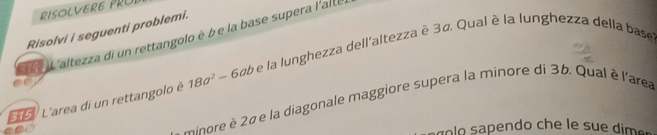 RISOLVERE PRUE 
Risolvi i seguenti problemi. 
e L 'altezza di un rettangolo è b e la base supera l'aite 
5 L'area di un rettangolo è 18a^2-6ab e la lunghezza dell'altezza è 3ã Qual è la lunghezza della baset 
minore è 2é e la diagonale maggiore supera la minore di 3b. Qual è l'area