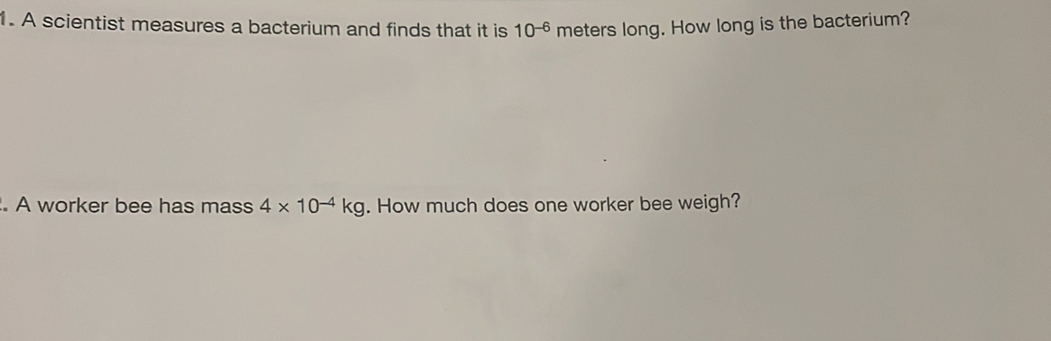 A scientist measures a bacterium and finds that it is 10^(-6) meters long. How long is the bacterium? 
. A worker bee has mass 4* 10^(-4)kg. How much does one worker bee weigh?