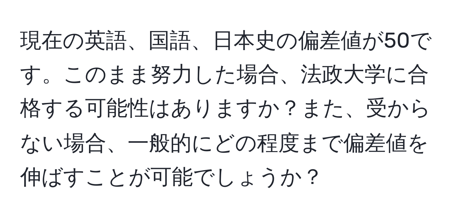 現在の英語、国語、日本史の偏差値が50です。このまま努力した場合、法政大学に合格する可能性はありますか？また、受からない場合、一般的にどの程度まで偏差値を伸ばすことが可能でしょうか？