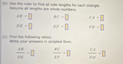 Use the ruler to find all side lengths for each triangle. 
Assume all lengths are whole numbers.
AB=□ BC=□ CA=□
DE=□ EF=□ FD=□
(c) Find the following ratios. 
Write your answers in simplest form.
 AB/DE =□  BC/EF =□  CA/FD =□