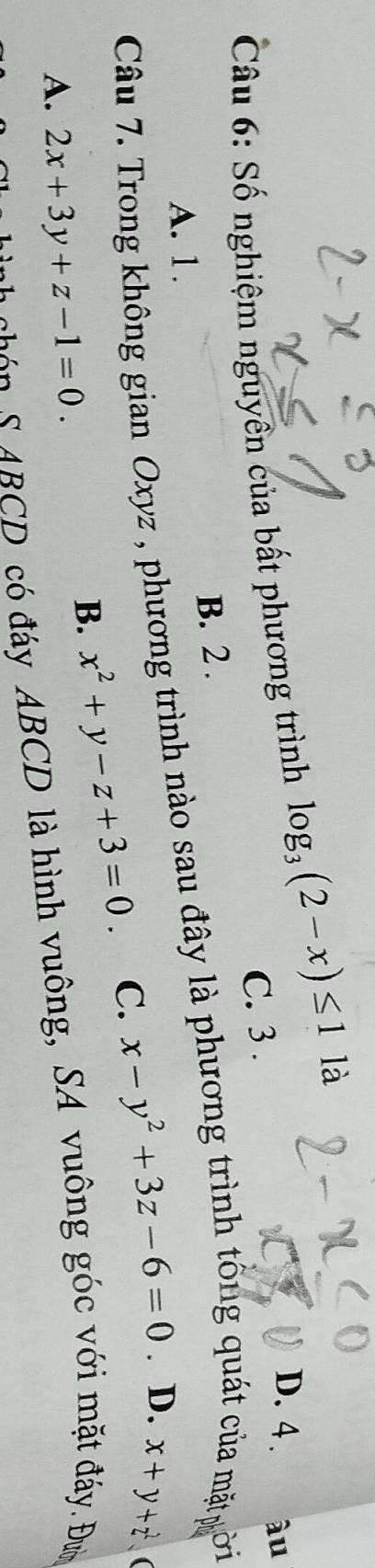 D. 4 . âu
Câu 6: Số nghiệm nguyên của bất phương trình log _3(2-x)≤ 1 là
C. 3.
B. 2.
Câu 7. Trong không gian Oxyz , phương trình nào sau đây là phương trình tổng quát của mặt ời A. 1.
B. x^2+y-z+3=0 C. x-y^2+3z-6=0. D. x+y+z^2
(
A. 2x+3y+z-1=0. 
S S A CD có đáy ABCD là hình vuông, SA vuông góc với mặt đáy. Đn