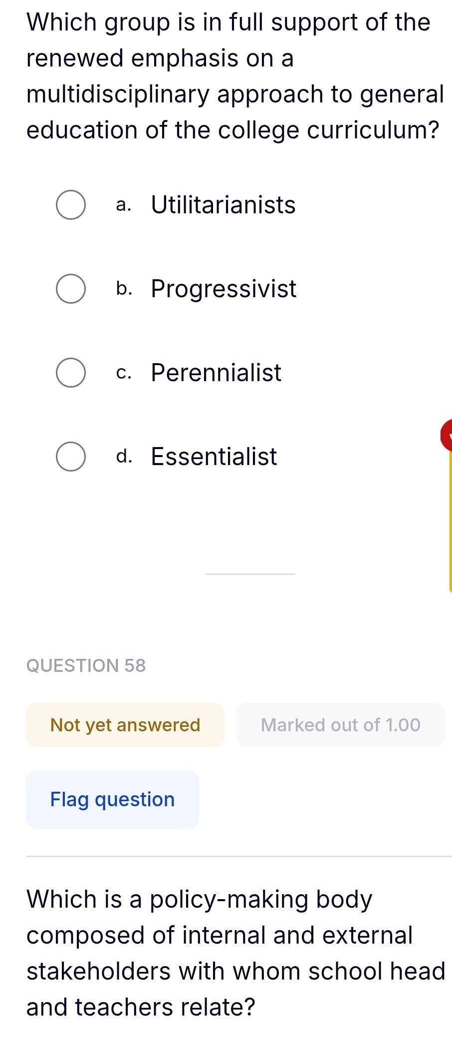 Which group is in full support of the
renewed emphasis on a
multidisciplinary approach to general
education of the college curriculum?
a. Utilitarianists
b. Progressivist
c. Perennialist
d. Essentialist
QUESTION 58
Not yet answered Marked out of 1.00
Flag question
Which is a policy-making body
composed of internal and external
stakeholders with whom school head
and teachers relate?