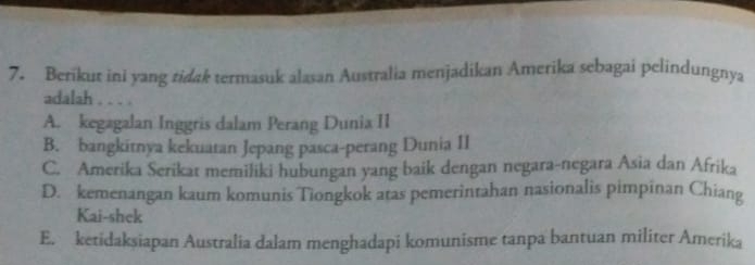 Berikut ini yang tidak termasuk alasan Australia menjadikan Amerika sebagai pelindungnya
adalah . . . .
A. kegagalan Inggris dalam Perang Dunia II
B. bangkitnya kekuatan Jepang pasca-perang Dunia II
C. Amerika Serikat memiliki hubungan yang baik dengan negara-negara Asia dan Afrika
D. kemenangan kaum komunis Tiongkok atas pemerintahan nasionalis pimpinan Chiang
Kai-shek
E. ketidaksiapan Australia dalam menghadapi komunisme tanpa bantuan militer Amerika