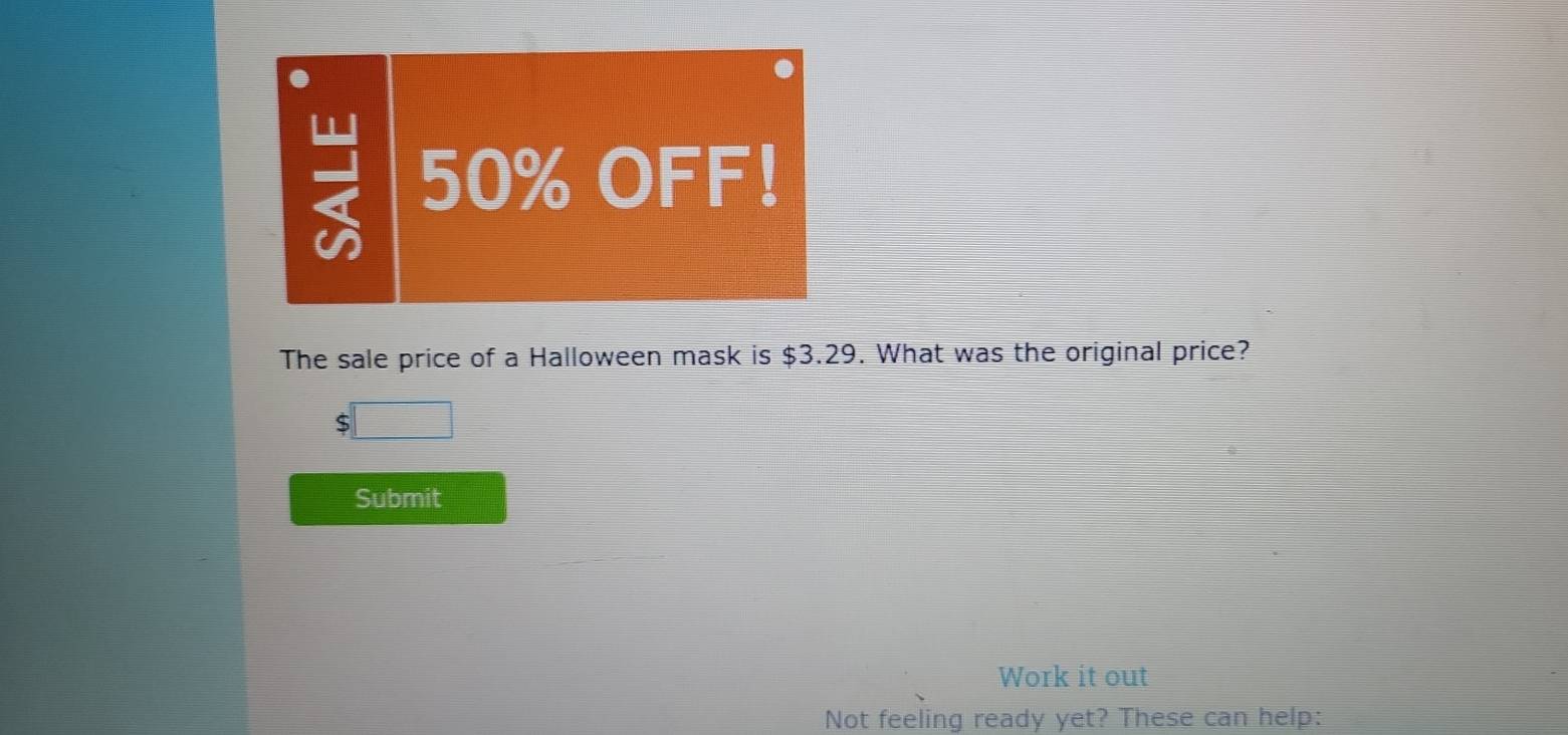 50% OFF! 
The sale price of a Halloween mask is $3.29. What was the original price?
5
Submit 
Work it out 
Not feeling ready yet? These can help: