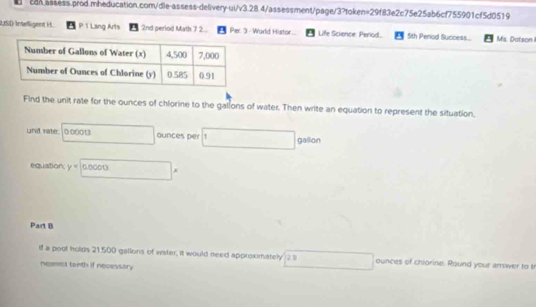 USI Intelligent H. P 1 Lang Arts 2nd period Math 7 2... Per. 3 - World Histor. Life Science: Period.. 5th Period Success... Ms. Datson 
Find the unit rate for the ounces of chlorine to the gallons of water. Then write an equation to represent the situation. 
unit rate: 000013 ounces per □ gallon
equation: y=□ *
Part B 
If a pool holds 21,500 gallons of water, it would need approximately 2 1 ounces of chiorine. Round your answer to t 
neeest tenth if necessary