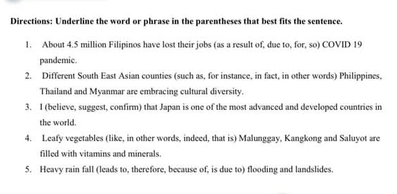 Directions: Underline the word or phrase in the parentheses that best fits the sentence. 
1. About 4.5 million Filipinos have lost their jobs (as a result of, due to, for, so) COVID 19 
pandemic. 
2. Different South East Asian counties (such as, for instance, in fact, in other words) Philippines, 
Thailand and Myanmar are embracing cultural diversity. 
3. I (believe, suggest, confirm) that Japan is one of the most advanced and developed countries in 
the world. 
4. Leafy vegetables (like, in other words, indeed, that is) Malunggay, Kangkong and Saluyot are 
filled with vitamins and minerals. 
5. Heavy rain fall (leads to, therefore, because of, is due to) flooding and landslides.