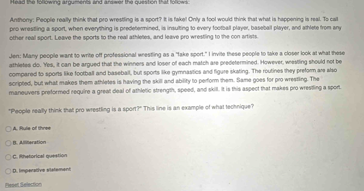 Read the following arguments and answer the question that follows:
Anthony: People really think that pro wrestling is a sport? It is fake! Only a fool would think that what is happening is real. To call
pro wrestling a sport, when everything is predetermined, is insulting to every football player, baseball player, and athlete from any
other real sport. Leave the sports to the real athletes, and leave pro wrestling to the con artists.
Jen: Many people want to write off professional wrestling as a “fake sport.” I invite these people to take a closer look at what these
athletes do. Yes, it can be argued that the winners and loser of each match are predetermined. However, wrestling should not be
compared to sports like football and baseball, but sports like gymnastics and figure skating. The routines they preform are also
scripted, but what makes them athletes is having the skill and ability to perform them. Same goes for pro wrestling. The
maneuvers preformed require a great deal of athletic strength, speed, and skill. It is this aspect that makes pro wrestling a sport.
"People really think that pro wrestling is a sport?" This line is an example of what technique?
A. Rule of three
B. Alliteration
C. Rhetorical question
D. Imperative statement
Reset Selection