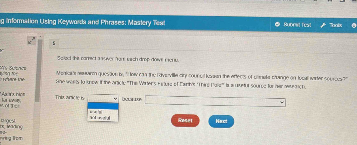 Information Using Keywords and Phrases: Mastery Test Submit Test Tools
A
5
a''
Select the correct answer from each drop-down menu.
A's Science
lying the Monica's research question is, "How can the Riverville city council lessen the effects of climate change on local water sources?"
where the She wants to know if the article "The Water's Future of Earth's 'Third Pole'' is a useful source for her research.
Asia's high This article is .. because □ , 
far away,
s of their
useful
not useful
largest Reset Next
ts, leading
ne-
wing from