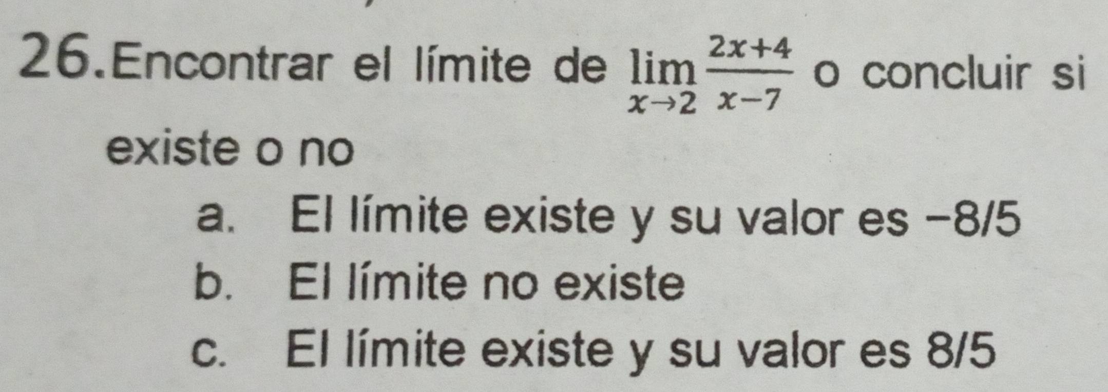 Encontrar el límite de limlimits _xto 2 (2x+4)/x-7  o concluir si
existe o no
a. El límite existe y su valor es −8/5
b. El límite no existe
c. El límite existe y su valor es 8/5