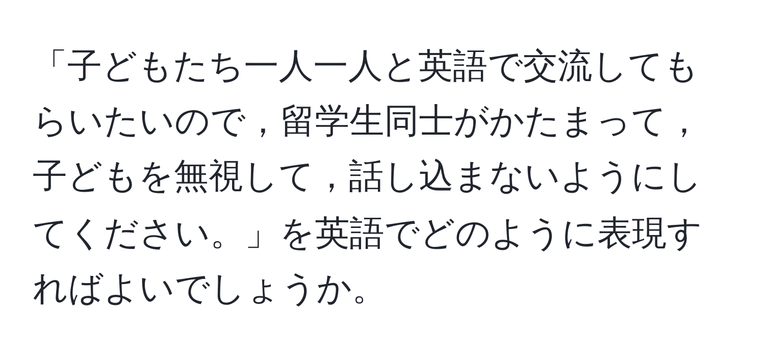 「子どもたち一人一人と英語で交流してもらいたいので，留学生同士がかたまって，子どもを無視して，話し込まないようにしてください。」を英語でどのように表現すればよいでしょうか。