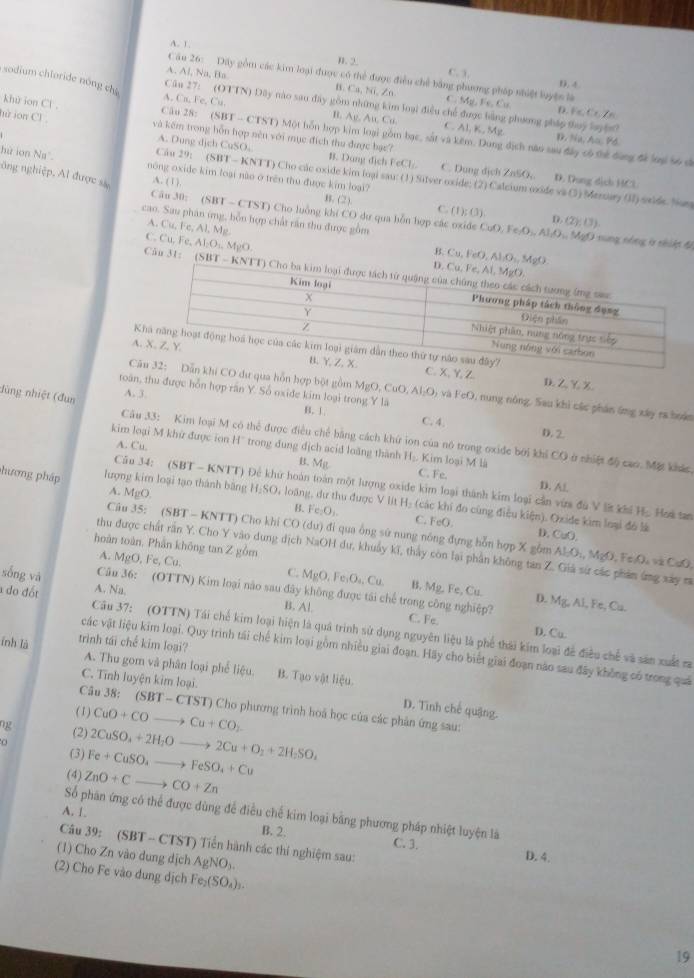 A 1
n. 2. C. 3.
Câu 26: Dây gồm các kim loại được có thể được điều chế bằng phượng pháp nhiệt luyện là D.4
A. Al, Na, Ba Ca,Ni,∠ n C Mg_2,Fe,Cu
Câu 27:
sodium chloride nóng ch A. Cu,Fe,Cu. (011N)D ly nào sao đây gồm những kim loại điều chế được bằng phương pháp thuy layện?
D.F⊂eq C.Zn
B. Ag, A_11C_11 C. Al, K, Mg D. Na, Au, Pd
hữ ion Cl và kếm trong hỗn hợp nên với mục đích thu được bạc?
khử ion Cl Câu 28: (SBT - CTST) Một bỗn hợp kim loại gồm bạc, sắt và kêm. Dung dịch năo sau đây có thể đùng để loạ 56 sĩ
A. Dung dịch CuSO. B. Dang dịch FeCl_1. C. Dung dịch ZnSO,. D. Dung dịch HCl
hù ion Na°. nông oxide kim loại não ở trên thu được kim loại?
A. (1). B. (2) C. (1);(3).
nông nghiệp, Al được sự (SBT-CTST) Cho luồng khi CO dư qua hỗn hợp các oxide CuO,Fe(O_2,Al_2O_3,MMgO (2y,(3).
Câu 30:
D.
A. Cu, (c,Al,M_l
cao. Sau phân ứng, bỗn hợp chất răn thu được gồm   ng nóng ở nh uệt độ
C. Cu. Fe, A AI_2O_10MgO.
B. Cu,FeO,Al/O_3,MgO
Cău 31: (△ B T - KNTT)
K
A.. X、Y, Z
D. Z. Y. X.
CăCO dư qua hỗn hợp bột gồm MgO,CuC ). AI_2O_2 6 và FeO, nung nông. Sau khi các phản ứng xây ra hoán
A. 3.
toán, thu được hỗn hợp răn Y. Sổ oxide kim loại trong Yla C. 4.
B. 1.
dùng nhiệt (đun Câu 33: Kim loại M có thể được điều chế bằng cách khứ ion của nó trong oxide bởi khi CO ở nhiệt độ cao. Mặt khác
D. 2
kim loại M khử được ion H' trong dung địch acid loàng thành Hạ. Kim loại M là
A. Cu. C. Fe.
B. Mg
Câu 34: (SBT - KNTT) Để khứ hoàn toàn một lượng oxide kim loại thành kim loại cần vừa đu V l khi H, Hoa tan
A.
D. Al.
hương pháp lượng kim loại tạo thành băng MgO H_2SO loàng, dư thu được V lit Hạ (các khi đo cùng điều kiện). Oxide kim loại đó là
B. Fe:O_1. C. 1° D. CuO.
Câu 35: (SBT - KNTT) Cho khi CO (du) đi qua ông sử nung nóng đựng hỗn hợp X gồm Al_2O_4,MgO,FeO_4 CsO.
hoàn toàn, Phần không tan Z gồm MgO,Fe,Cu
thu được chất rần Y. Cho Y vào dung dịch NaOH dư, khuẩy kĩ, thấy còn lại phần không tan Z. Giả sử các phảm ứng xây ra
A.
sống và A. Na.
C. MgO,Fe,O_4,Cu. B. Mg,Fe,Cu D. Mg,Al,F
Câu 36: (OTTN) Kim loại nào sau đây không được tái chế trong công nghiệp? C. Fe.
B. Al c, Cu.
do đốt  Câu 37: (OTTN) Tái chế kim loại hiện là quâ trình sử dụng nguyên liệu là phế thái kim loại đề điều chế và săn xuất ra
D. Cu.
ỉnh là trình tái chế kim loại?
các vật liệu kim loại. Quy trình tái chế kim loại gồm nhiều giai đoạn. Hãy cho biết giai đoạn năo sau đây không có trong quả
A. Thu gom và phân loại phế liệu.
C. Tĩnh luyện kim loại. B. Tạo vật liệu.
Câu 38: (SBT-CTST) T) Cho phương trình hoá học của các phản ứng sau:
(1) CuO+COto Cu+CO_2
D. Tình chế quậng.
ng (2) 2CuSO_3+2H_2Oto 2Cu+O_2+2H_2SO_4
(3) Fe+CuSO_4to FeSO_4+Cu
(4) ZnO+Cto CO+Zn
A. 1.
Số phân ứng có thể được dùng để điều chế kim loại bằng phương pháp nhiệt luyện là
B. 2.
Câu 39:(SBT-CTS T Tiền hành các thí nghiệm sau:
C. 3. D. 4.
(1) Cho Zn vào dung dịch AgNO_3.
(2) Cho Fe vào dung dịch Fe_2(SO_4)_3.
19