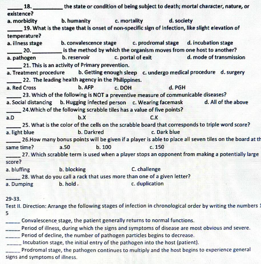 18._ the state or condition of being subject to death; mortal character, nature, or
existence?
a. morbidity b. humanity c. mortality d. society
_19. What is the stage that is onset of non-specific sign of infection, like slight elevation of
temperature?
a. illness stage b. convalescence stage c. prodromal stage d. incubation stage
_20._ is the method by which the organism moves from one host to another?
a. pathogen b. reservoir c. portal of exit d. mode of transmission
_21. This is an activity of Primary prevention.
a. Treatment procedure b. Getting enough sleep c. undergo medical procedure d. surgery
_22. The leading health agency in the Philippines.
a. Red Cross b. AFP c. DOH d. PGH
_23. Which of the following is NOT a preventive measure of communicable diseases?
a. Social distancing b. Hugging infected person c. Wearing facemask d. All of the above
_24.Which of the following scrabble tiles has a value of five points?
a.D b.X C.K
_25. What is the color of the cells on the scrabble board that corresponds to triple word score?
a. light blue b. Darkred c. Dark blue
_26.How many bonus points will be given if a player is able to place all seven tiles on the board at th
same time? a.50 b.100 c. 150
_27. Which scrabble term is used when a player stops an opponent from making a potentially large
score?
a. bluffing b. blocking C. challenge
_28. What do you call a rack that uses more than one of a given letter?
a. Dumping b. hold . c. duplication
29-33.
Test II. Direction: Arrange the following stages of infection in chronological order by writing the numbers 1
5
_Convalescence stage, the patient generally returns to normal functions.
_Period of illness, during which the signs and symptoms of disease are most obvious and severe.
_Period of decline, the number of pathogen particles begins to decrease.
_Incubation stage, the initial entry of the pathogen into the host (patient).
_Prodromal stage, the pathogen continues to multiply and the host begins to experience general
signs and symptoms of illness.