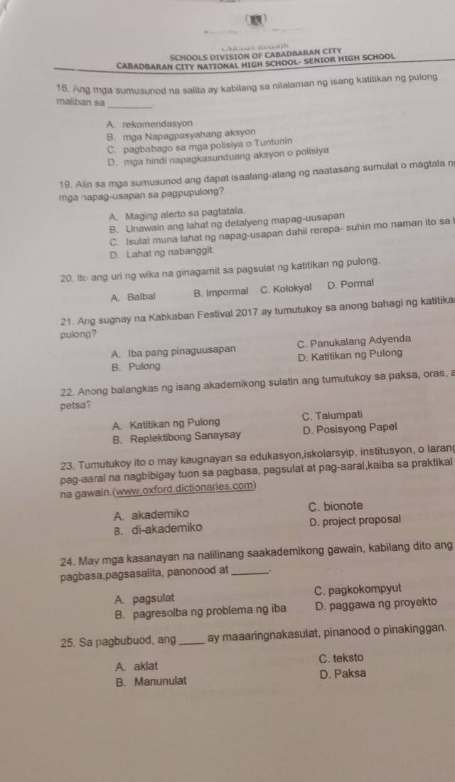 SCHOOLS DIVISION OF CABADBARAN CITY
CABADBARAN CITY NATIONAL HIGH SCHOOL- SENIOR HIGH SCHOOL
18. Ang mga sumusunod na salita ay kabilang sa nilalaman ng isang katitikan ng pulong
maliban sa_
A. rekomendasyon
B. mga Napagpasyahang aksyon
C. pagbabago sa mga polisiya o Tuntunin
D. mga hindi napagkasunduang aksyon o polisiya
19. Alin sa mga sumusunod ang dapat isaalang-alang ng naatasang sumulat o magtala n
mga napag-usapan sa pagpupulong?
A. Maging alerto sa pagtatala.
B. Unawain ang lahat ng detalyeng mapag-uusapan
C. Isulat muna lahat ng napag-usapan dahil rerepa- suhin mo naman ito sa I
D. Lahat ng nabanggit.
20. Ito ang uri ng wika na ginagamit sa pagsulat ng katitikan ng pulong.
A. Balbal B. Impormal C. Kolokyal D. Pormal
21. Ang sugnay na Kabkaban Festival 2017 ay tumutukoy sa anong bahagi ng katitika
pulong?
A. Iba pang pinaguusapan C. Panukalang Adyenda
B. Pulong D. Katitikan ng Pulong
22. Anong balangkas ng isang akademikong sulatin ang tumutukoy sa paksa, oras, a
petsa?
A. Katitikan ng Pulong C. Talumpati
B. Replektibong Sanaysay D. Posisyong Papel
23. Tumutukoy ito o may kaugnayan sa edukasyon,iskolarsyip, institusyon, o laran
pag-aaral na nagbibigay tuon sa pagbasa, pagsulat at pag-aaral,kaiba sa praktikal
na gawain.(www.oxford.dictionaries.com)
A. akademiko C. bionote
B. di-akademiko D. project proposal
24. May mga kasanayan na nalilinang saakademikong gawain, kabilang dito ang
pagbasa,pagsasalita, panonood at _.
A. pagsulat C. pagkokompyut
B. pagresolba ng problema ng iba D. paggawa ng proyekto
25. Sa pagbubuod, ang_ ay maaaringnakasulat, pinanood o pinakinggan.
A. aklat C. teksto
B. Manunulat D. Paksa