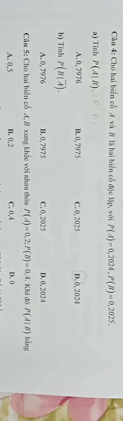 Cho hai biến cố A và B là hai biến cố độc lập, với P(A)=0,2024, P(B)=0,2025. 
a) Tính P(A|B)
A. 0, 7976 B. 0, 7975 C. 0, 2025 D. 0, 2024
b) Tính P(B|overline A).
A. 0, 7976 B. 0, 7975 C. 0, 2025 D. 0, 2024
Câu 5: Cho hai biến cố A, B xung khắc với nhau thỏa P(A)=0,2; P(B)=0,4. Khi đó P(A|B) bằng
A. 0,5 B. 0,2 C. 0,4 D. 0