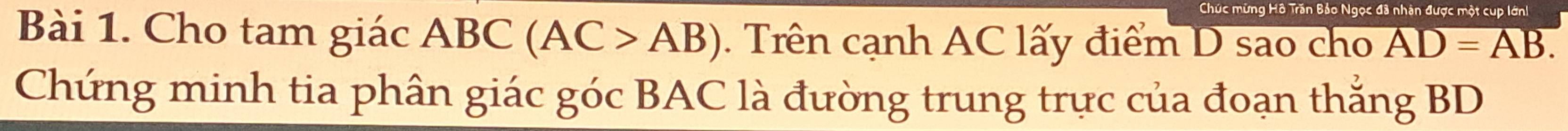 Chúc mừng Hồ Trấn Bảo Ngọc đã nhân được một cư 
Bài 1. Cho tam giác ABC (AC>AB). Trên cạnh AC lấy điểm D sao cho AD=AB. 
Chứng minh tia phân giác góc BAC là đường trung trực của đoạn thắng BD