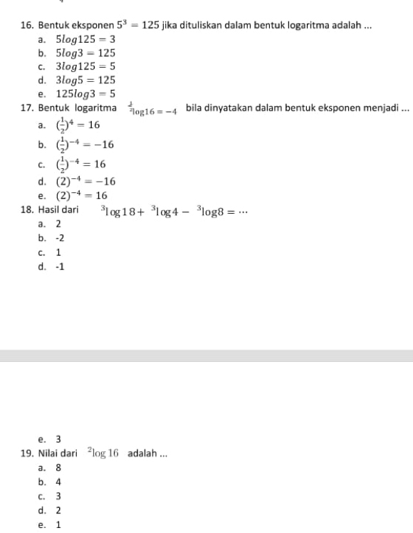 Bentuk eksponen 5^3=125 jika dituliskan dalam bentuk logaritma adalah ...
a. 5log 125=3
b. 5log 3=125
C. 3log 125=5
d. 3log 5=125
e. 125log 3=5
17. Bentuk logaritma^(frac 1)2log 16=-4 bila dinyatakan dalam bentuk eksponen menjadi ...
a. ( 1/2 )^4=16
b. ( 1/2 )^-4=-16
C. ( 1/2 )^-4=16
d. (2)^-4=-16
e. (2)^-4=16
18. Hasil dari^3log 18+^3log 4-^3log 8=·s
a. 2
b. -2
c. 1
d. -1
e. 3
19. Nilai dari^2log 1 6 adalah ...
a. 8
b. 4
c. 3
d. 2
e. 1