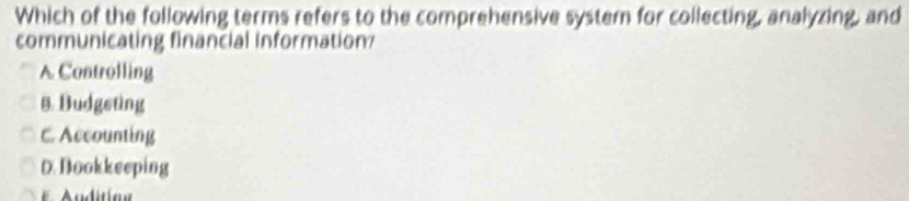 Which of the following terms refers to the comprehensive system for collecting, analyzing, and
communicating financial information
A Controlling
B. Budgeting
C. Accounting
D.Bookkeeping