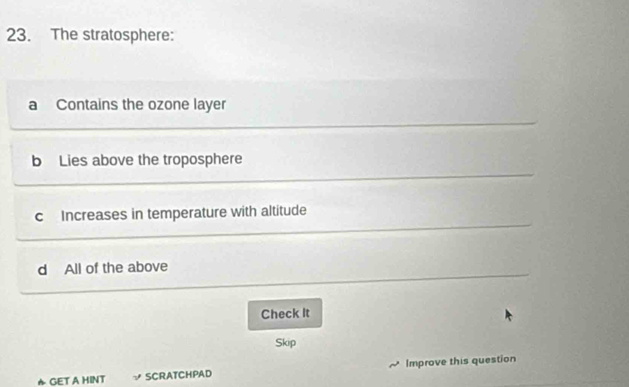 The stratosphere:
a Contains the ozone layer
b Lies above the troposphere
c Increases in temperature with altitude
d All of the above
Check It
Skip
★ GET A HINT SCRATCHPAD Improve this question