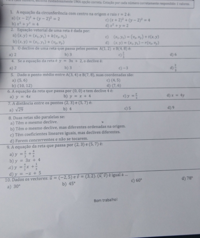 a númera, elcoiha cuidadosamente UMA opção correta. Cotação por cada múmero corretamente respondido: 1 valores.
b) Têm o mesmo declive, mas diferentes ordenadas na or
c) Têm coeficientes lineares iguais, mas declives diferentes.
d) Forem concorrentes e não se tocarem.
9. A equação da reta que passa por (2,3) e (5,7) é:
a) y= x/3 + 4/3 
b) y=3x+4
,c) y= 4/3 x+ 1/3 
d) y=-x+5
10. Dados os vectores: vector u=(-2,5) e vector v=(3,2).(vector u,vector v) é igual a ...
c) 60°
d) 78°
a) 30°
b) 45°
Bom trabalho!